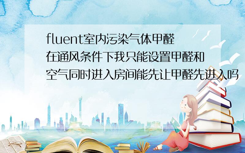 fluent室内污染气体甲醛在通风条件下我只能设置甲醛和空气同时进入房间能先让甲醛先进入吗