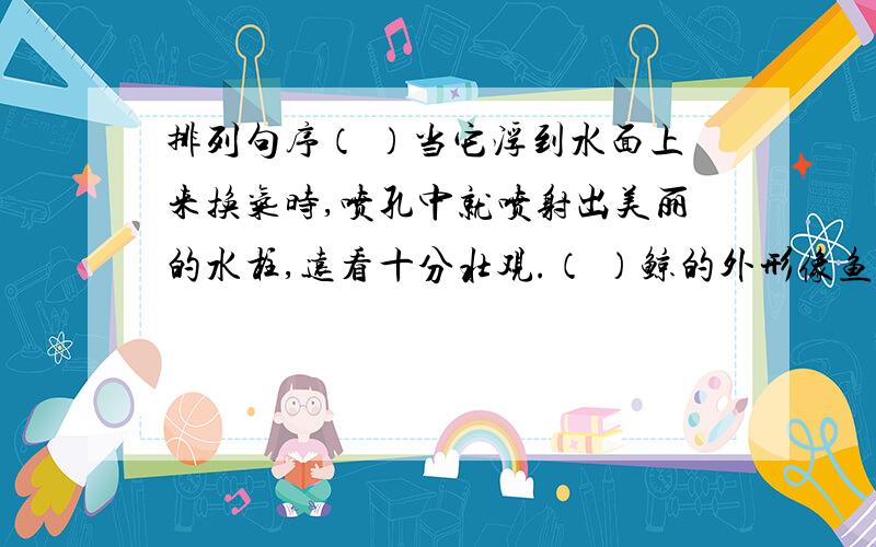 排列句序（ ）当它浮到水面上来换气时,喷孔中就喷射出美丽的水柱,远看十分壮观.（ ）鲸的外形像鱼,却用肺呼吸,身体长1.