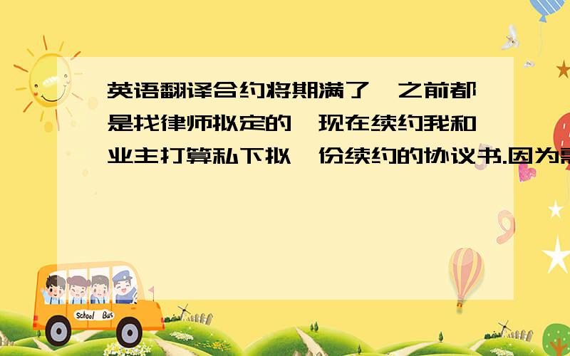 英语翻译合约将期满了,之前都是找律师拟定的,现在续约我和业主打算私下拟一份续约的协议书.因为需要较正统的英语,不想有差错