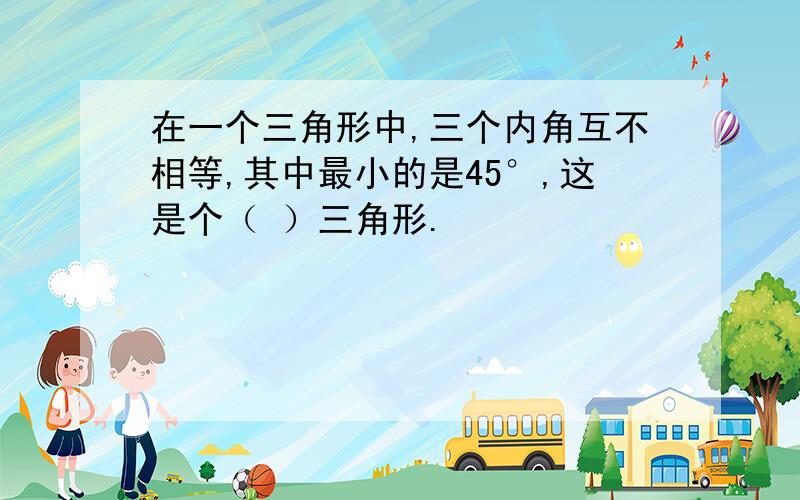 在一个三角形中,三个内角互不相等,其中最小的是45°,这是个（ ）三角形.