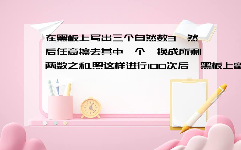 在黑板上写出三个自然数3,然后任意擦去其中一个,换成所剩两数之和.照这样进行100次后,黑板上留下的三个