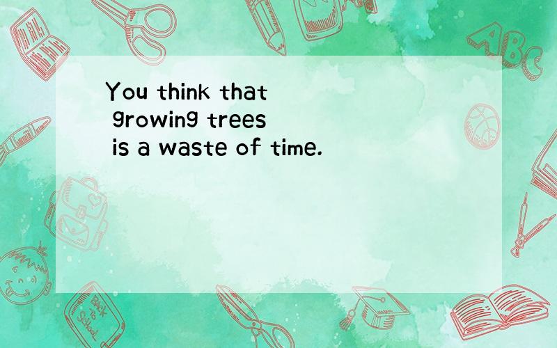 You think that growing trees is a waste of time.