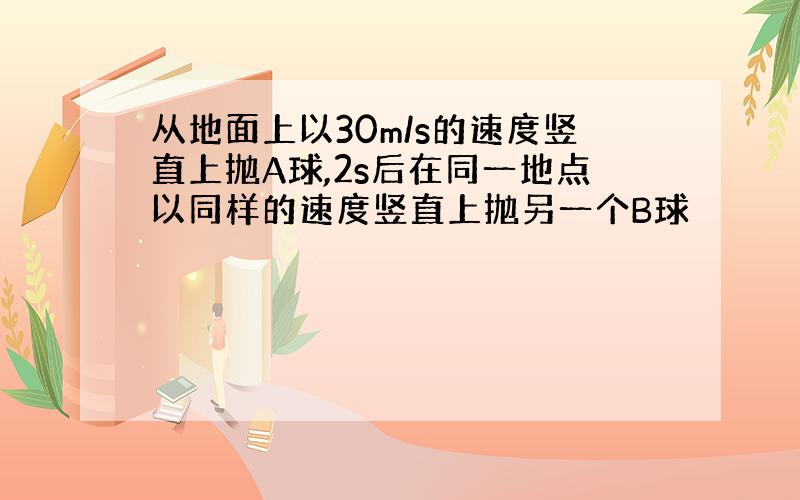 从地面上以30m/s的速度竖直上抛A球,2s后在同一地点以同样的速度竖直上抛另一个B球