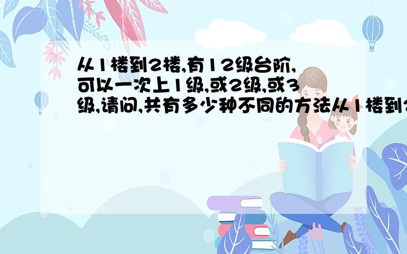 从1楼到2楼,有12级台阶,可以一次上1级,或2级,或3级,请问,共有多少种不同的方法从1楼到2楼