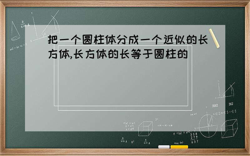 把一个圆柱体分成一个近似的长方体,长方体的长等于圆柱的（ ）