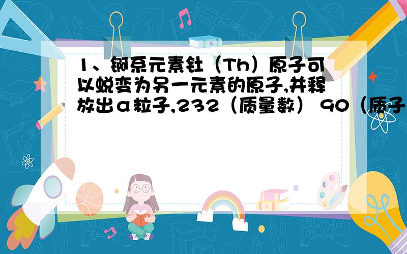 1、锕系元素钍（Th）原子可以蜕变为另一元素的原子,并释放出α粒子,232（质量数） 90（质子数）Th→Z+4（质量数