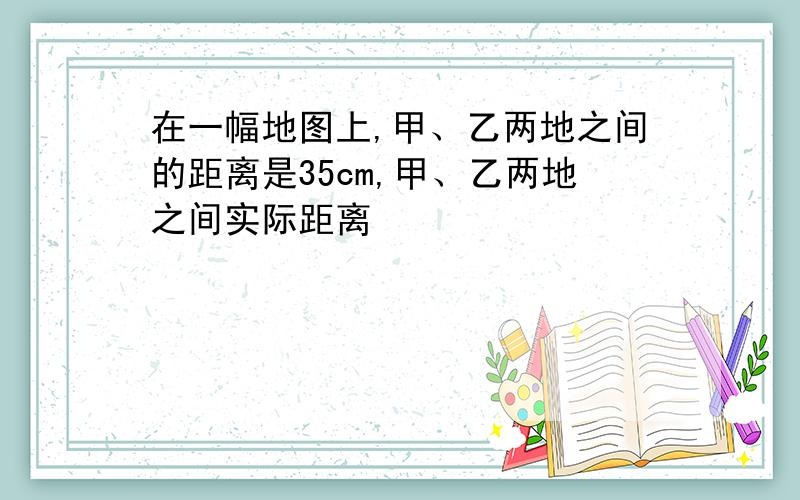 在一幅地图上,甲、乙两地之间的距离是35cm,甲、乙两地之间实际距离