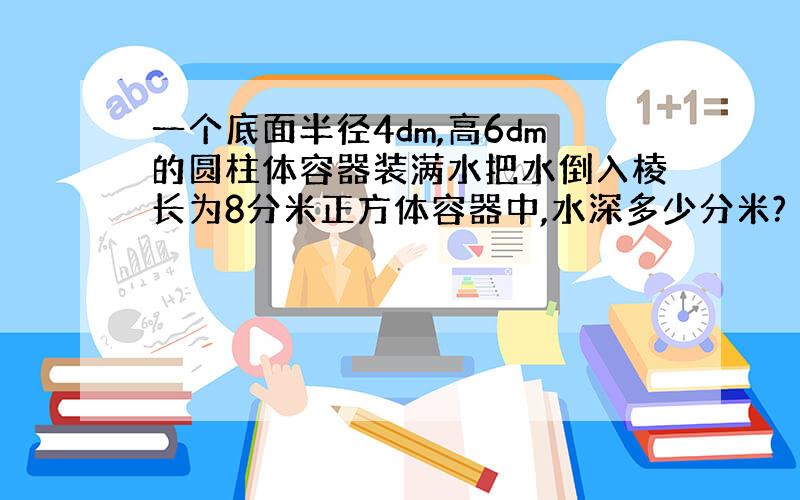 一个底面半径4dm,高6dm的圆柱体容器装满水把水倒入棱长为8分米正方体容器中,水深多少分米?（希望大家能在一点前回答我