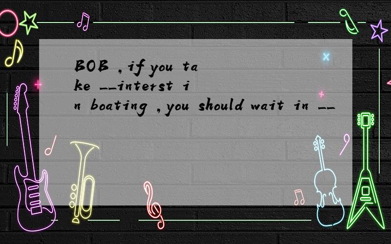 BOB ,if you take __interst in boating ,you should wait in __