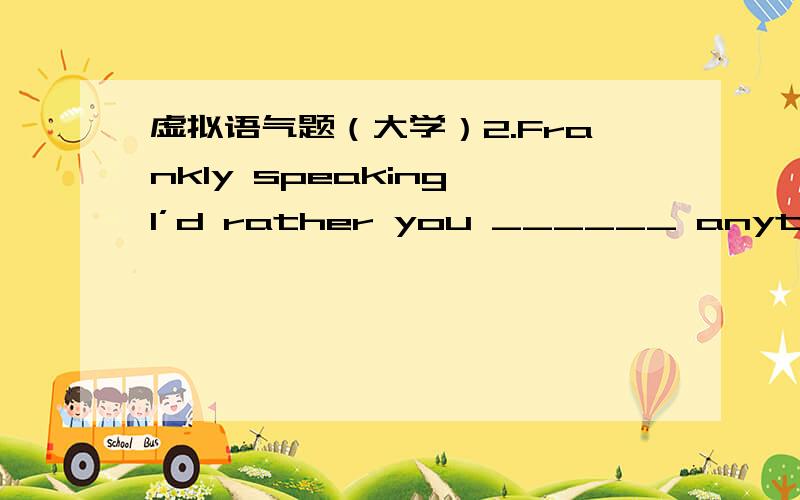 虚拟语气题（大学）2.Frankly speaking,I’d rather you ______ anything a