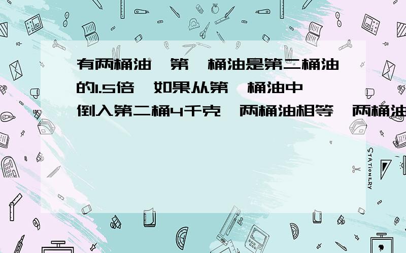 有两桶油,第一桶油是第二桶油的1.5倍,如果从第一桶油中倒入第二桶4千克,两桶油相等,两桶油原来各有多