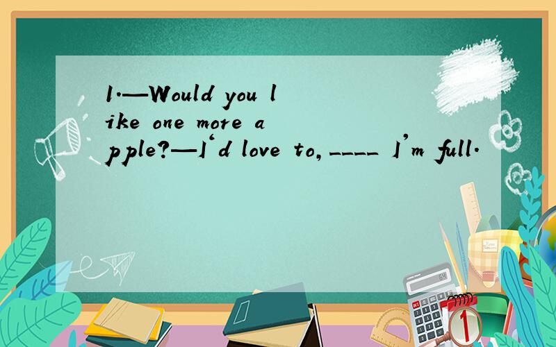 1.—Would you like one more apple?—I‘d love to,____ I'm full.