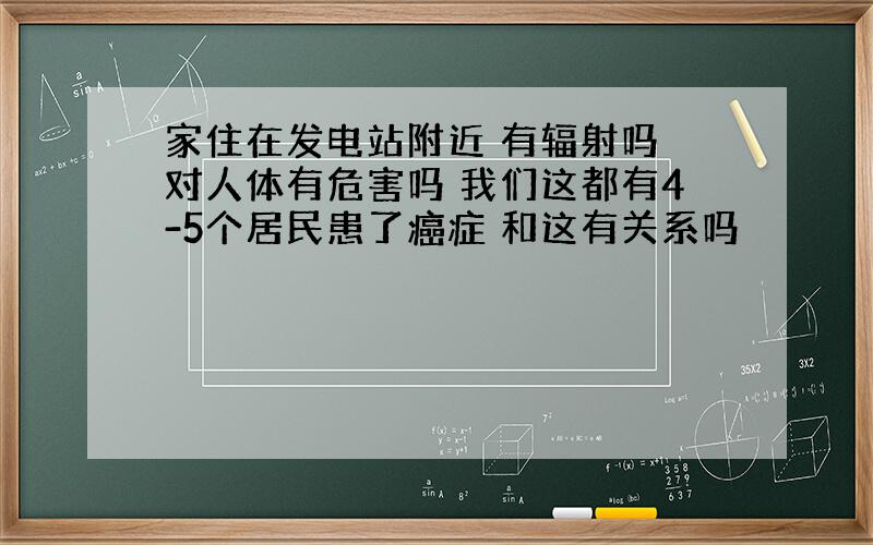 家住在发电站附近 有辐射吗 对人体有危害吗 我们这都有4-5个居民患了癌症 和这有关系吗