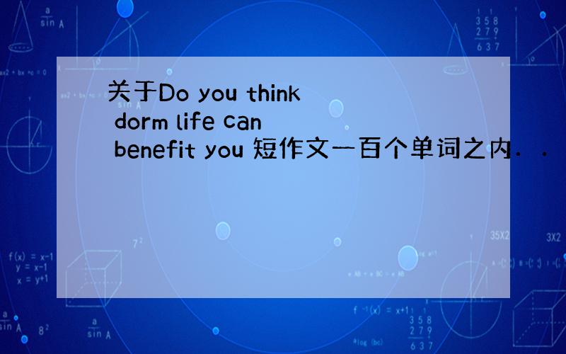 关于Do you think dorm life can benefit you 短作文一百个单词之内．．．急～