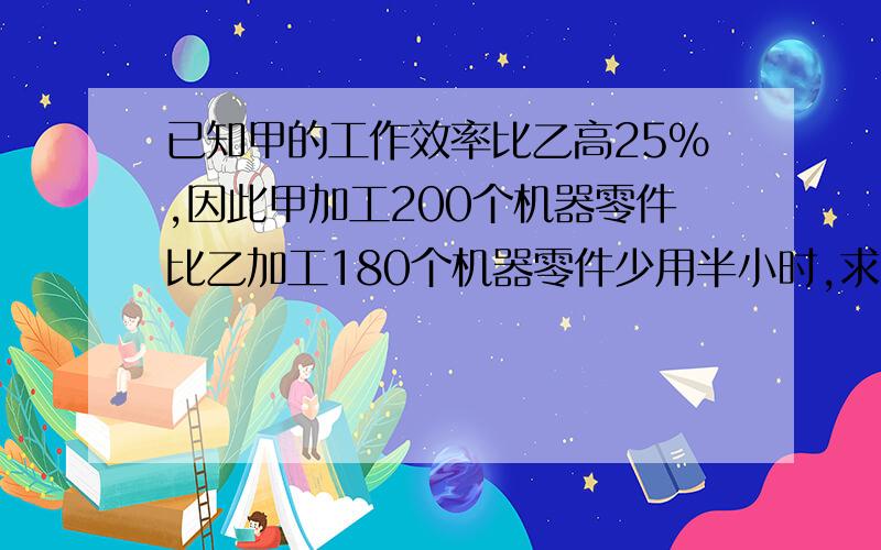 已知甲的工作效率比乙高25%,因此甲加工200个机器零件比乙加工180个机器零件少用半小时,求甲,乙每小时各加工多少个机