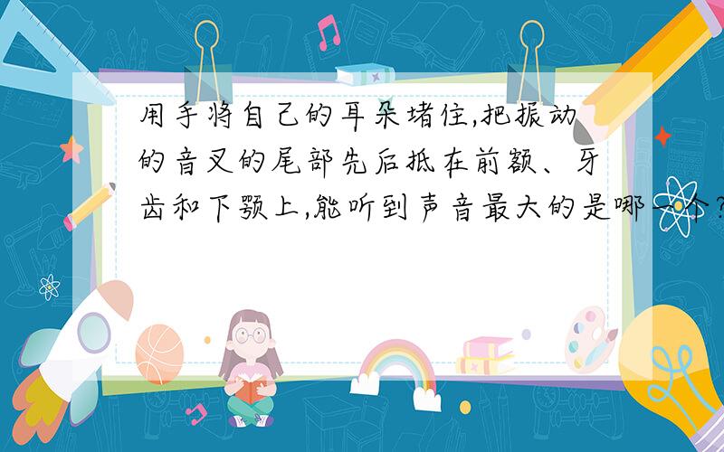 用手将自己的耳朵堵住,把振动的音叉的尾部先后抵在前额、牙齿和下颚上,能听到声音最大的是哪一个?为什