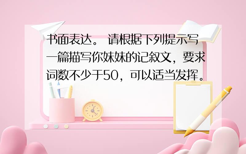 书面表达。 请根据下列提示写一篇描写你妹妹的记叙文，要求词数不少于50，可以适当发挥。