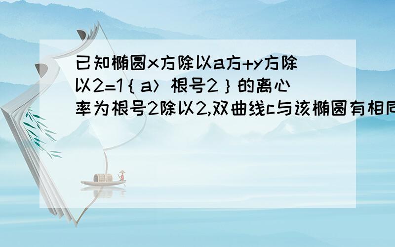 已知椭圆x方除以a方+y方除以2=1｛a＞根号2｝的离心率为根号2除以2,双曲线c与该椭圆有相同焦点,