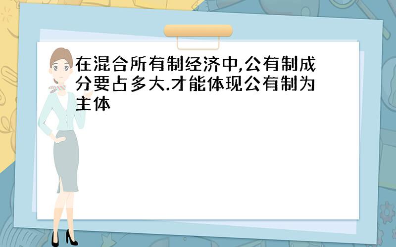 在混合所有制经济中,公有制成分要占多大.才能体现公有制为主体