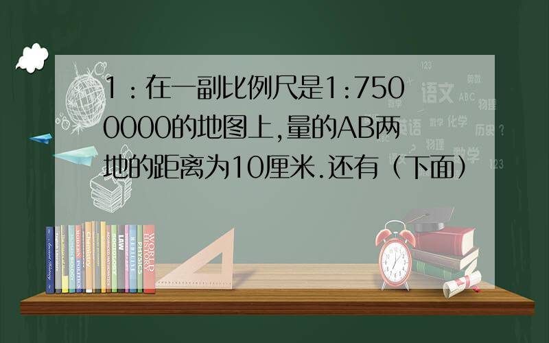 1：在一副比例尺是1:7500000的地图上,量的AB两地的距离为10厘米.还有（下面）