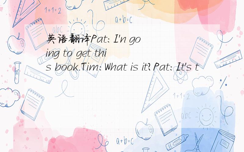 英语翻译Pat：I'n going to get this book.Tim:What is it?Pat:It's t