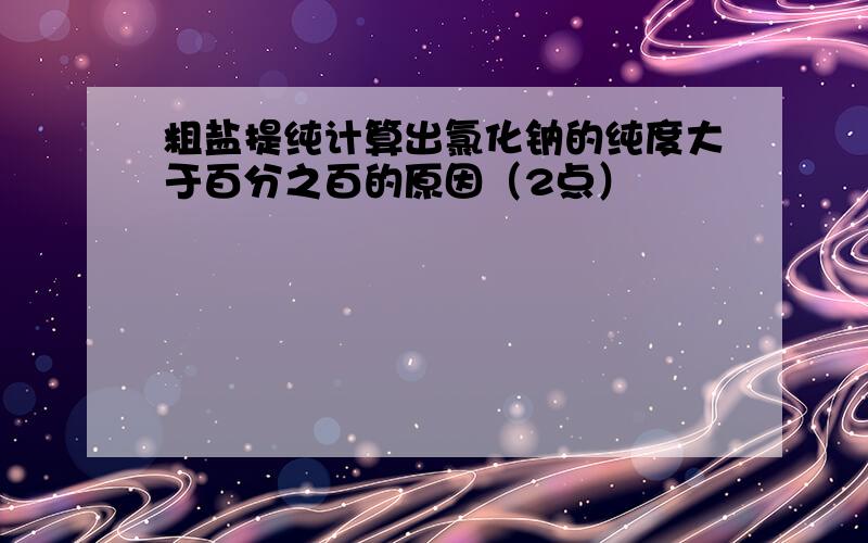 粗盐提纯计算出氯化钠的纯度大于百分之百的原因（2点）