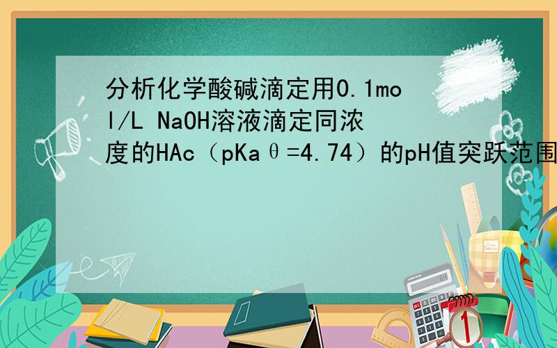 分析化学酸碱滴定用0.1mol/L NaOH溶液滴定同浓度的HAc（pKaθ=4.74）的pH值突跃范围为7.9.7.若