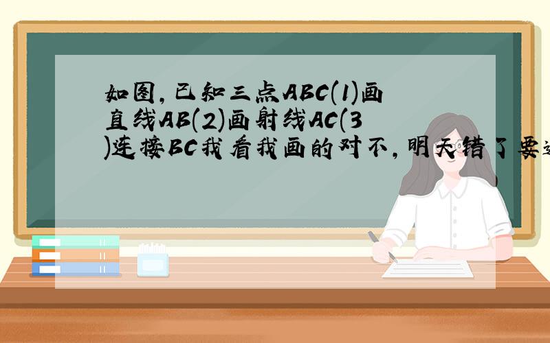 如图,已知三点ABC(1)画直线AB(2)画射线AC(3)连接BC我看我画的对不，明天错了要遭打手板急急急。