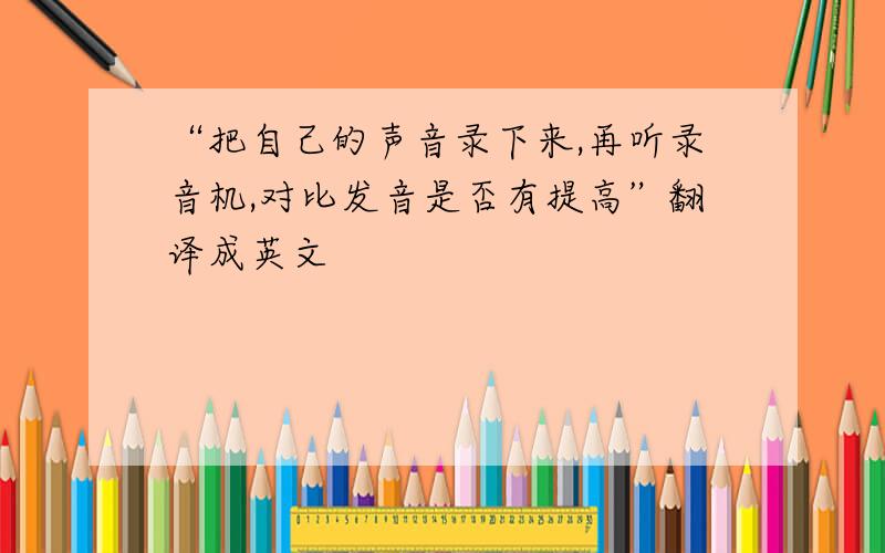 “把自己的声音录下来,再听录音机,对比发音是否有提高”翻译成英文