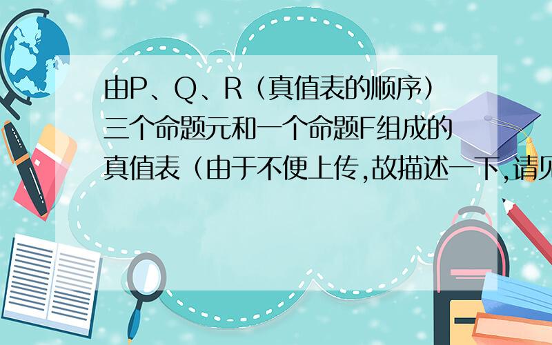 由P、Q、R（真值表的顺序）三个命题元和一个命题F组成的真值表（由于不便上传,故描述一下,请见谅）:...