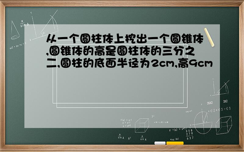 从一个圆柱体上挖出一个圆锥体,圆锥体的高是圆柱体的三分之二,圆柱的底面半径为2cm,高9cm