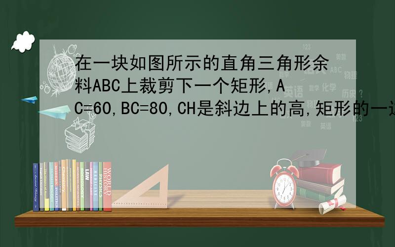 在一块如图所示的直角三角形余料ABC上裁剪下一个矩形,AC=60,BC=80,CH是斜边上的高,矩形的一边DE在斜边上,