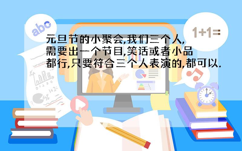 元旦节的小聚会,我们三个人,需要出一个节目,笑话或者小品都行,只要符合三个人表演的,都可以.