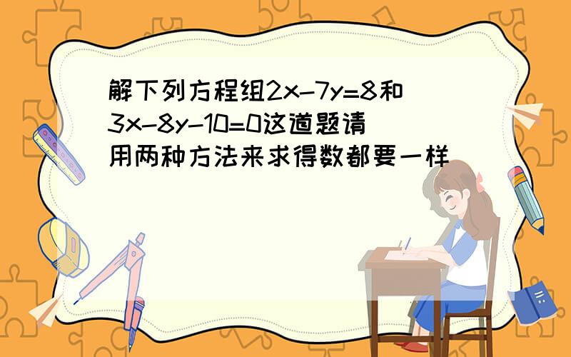 解下列方程组2x-7y=8和3x-8y-10=0这道题请用两种方法来求得数都要一样