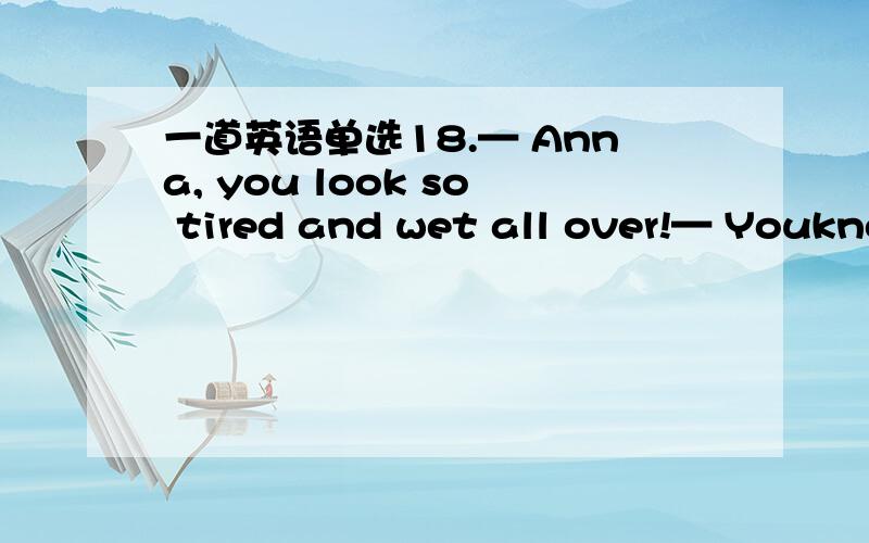 一道英语单选18.— Anna, you look so tired and wet all over!— Youkno