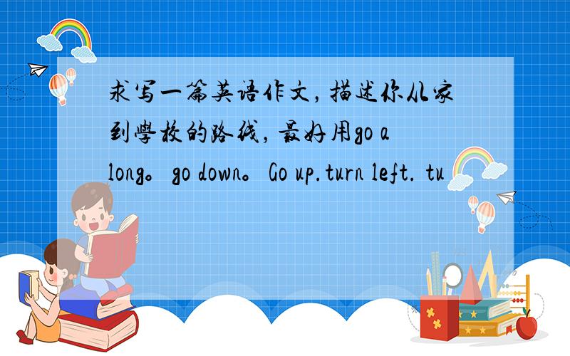 求写一篇英语作文，描述你从家到学校的路线，最好用go along。go down。Go up.turn left. tu