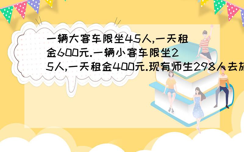 一辆大客车限坐45人,一天租金600元.一辆小客车限坐25人,一天租金400元.现有师生298人去旅游一天,请问怎样租车