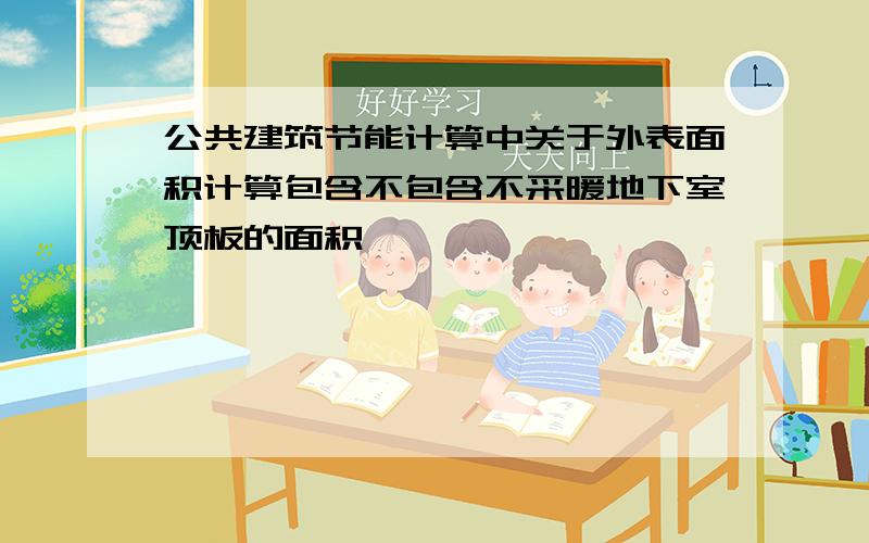 公共建筑节能计算中关于外表面积计算包含不包含不采暖地下室顶板的面积