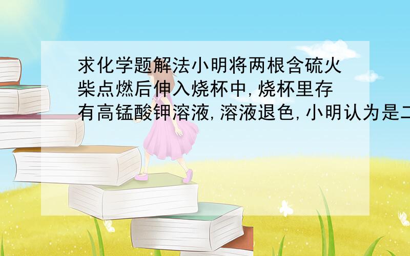 求化学题解法小明将两根含硫火柴点燃后伸入烧杯中,烧杯里存有高锰酸钾溶液,溶液退色,小明认为是二氧化硫使高锰酸钾溶液退色.