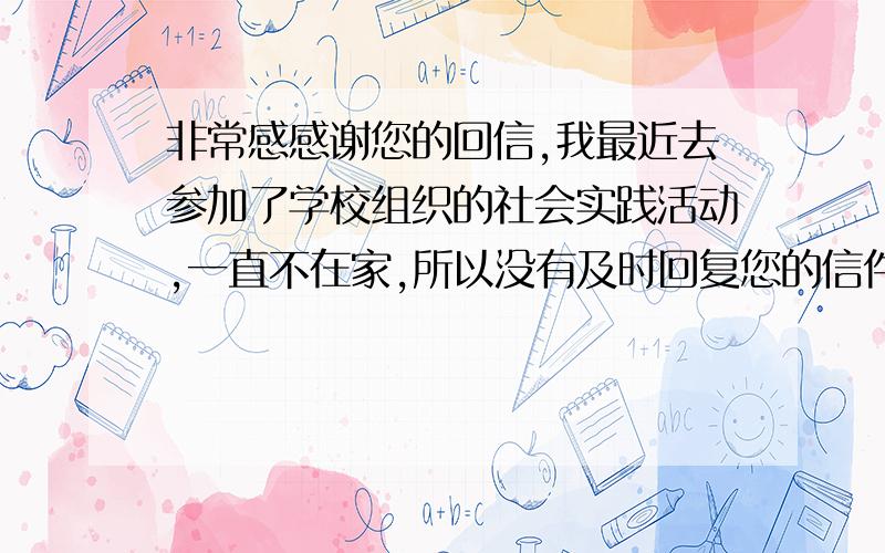 非常感感谢您的回信,我最近去参加了学校组织的社会实践活动,一直不在家,所以没有及时回复您的信件.对此我感到很抱歉.