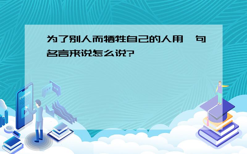 为了别人而牺牲自己的人用一句名言来说怎么说?