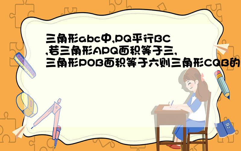 三角形abc中,PQ平行BC,若三角形APQ面积等于三,三角形POB面积等于六则三角形CQB的面积