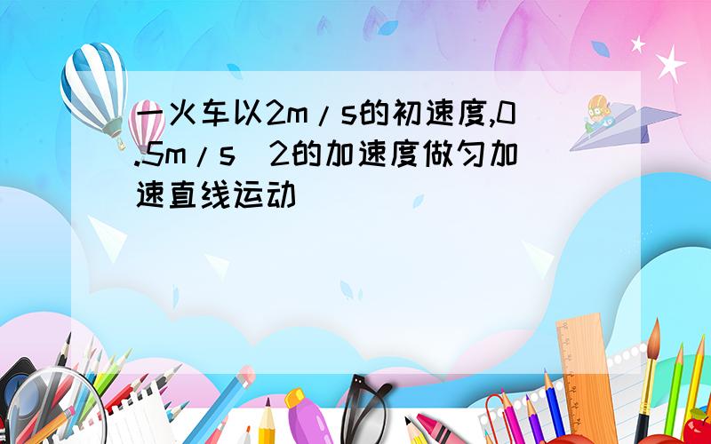 一火车以2m/s的初速度,0.5m/s^2的加速度做匀加速直线运动