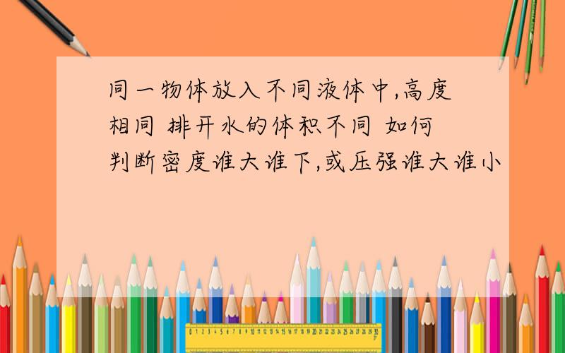 同一物体放入不同液体中,高度相同 排开水的体积不同 如何判断密度谁大谁下,或压强谁大谁小