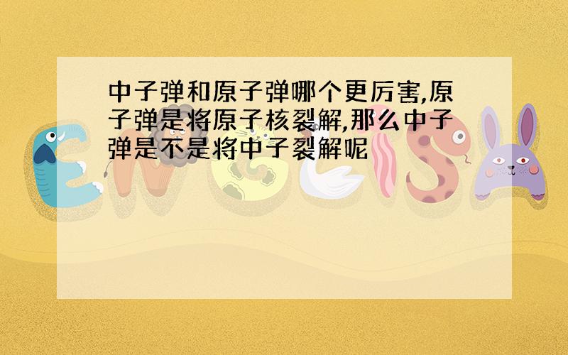 中子弹和原子弹哪个更厉害,原子弹是将原子核裂解,那么中子弹是不是将中子裂解呢