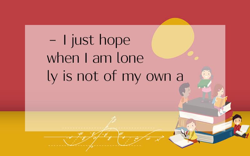 － I just hope when I am lonely is not of my own a