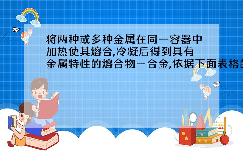 将两种或多种金属在同一容器中加热使其熔合,冷凝后得到具有金属特性的熔合物—合金,依据下面表格的数据