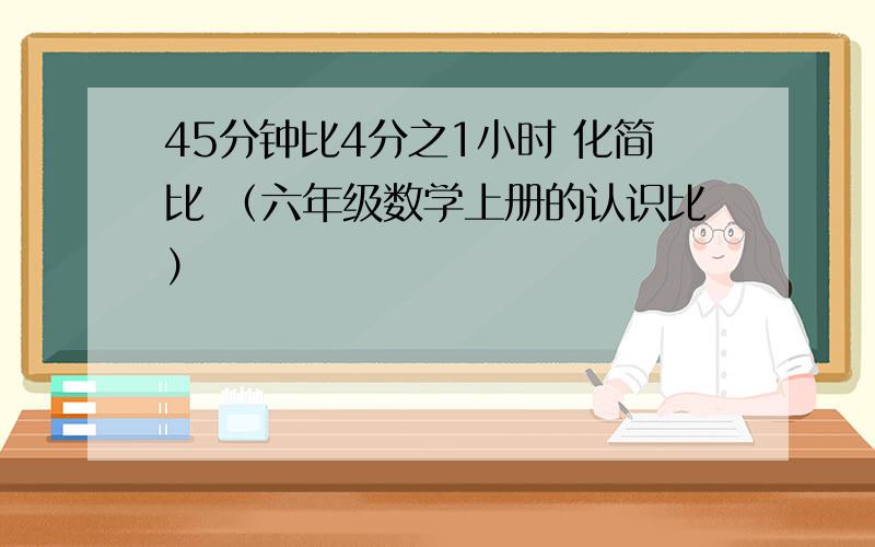 45分钟比4分之1小时 化简比 （六年级数学上册的认识比）