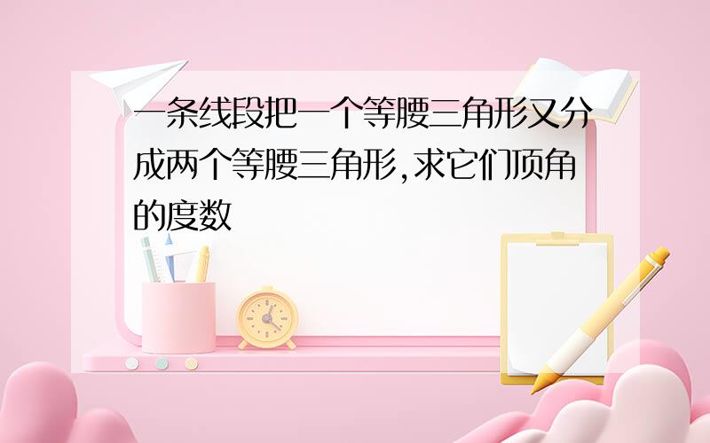 一条线段把一个等腰三角形又分成两个等腰三角形,求它们顶角的度数