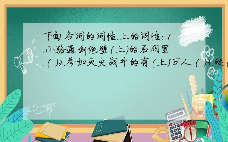 下面各词的词性.上的词性:1.小路通到绝壁(上)的石洞里.( )2.参加灭火战斗的有(上)万人.( )3.爬(上)了满是